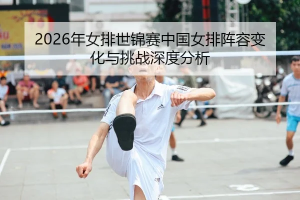 2026年女排世锦赛中国女排阵容变化与挑战深度分析