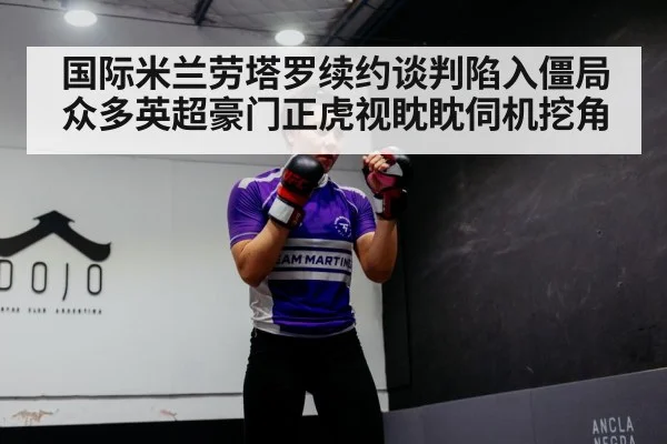 国际米兰劳塔罗续约谈判陷入僵局众多英超豪门正虎视眈眈伺机挖角