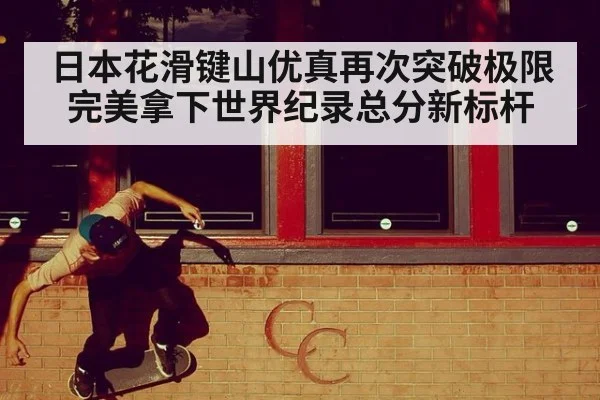 日本花滑键山优真再次突破极限完美拿下世界纪录总分新标杆